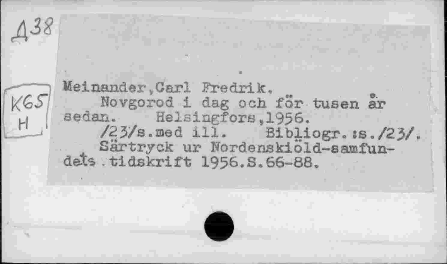 ﻿
Meinander »Carl Fredrik,	e
Novgorod і dag och. for tusen ar ,i sedan. Helsingfors,1956.
•'	/23/s.med ill. Bibliogr. :s./23/»
Särtryck ur Nordenskiöld-sajtnfun-dets .tldskrift 1956.S.66-88.